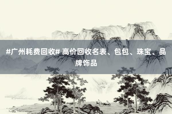 #广州耗费回收# 高价回收名表、包包、珠宝、品牌饰品