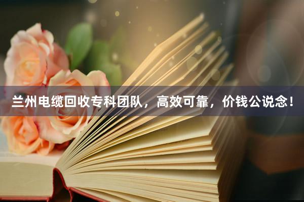 兰州电缆回收专科团队，高效可靠，价钱公说念！