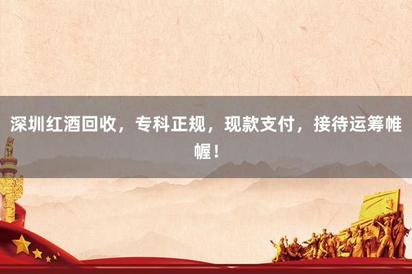 深圳红酒回收，专科正规，现款支付，接待运筹帷幄！
