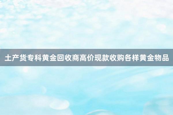 土产货专科黄金回收商高价现款收购各样黄金物品