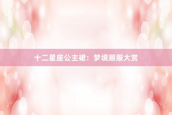 十二星座公主裙：梦境顺服大赏