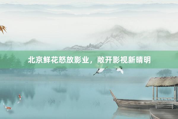北京鲜花怒放影业，敞开影视新晴明