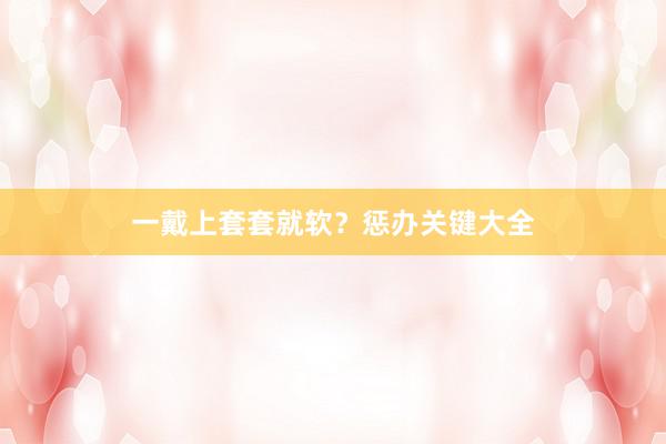 一戴上套套就软？惩办关键大全